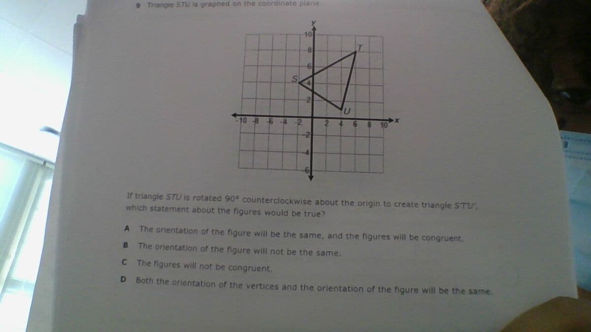 9 Triangle STU is graphed on the coordinate plane
10
10-B
up
-2
2.
4.
10
-2
If triangle STU is rotated 90° counterclockwise about the origin to create triangle STU,
which statement about the figures would be true?
The orientation of the figure will be the same, and the figures will be congruent.
B.
The orientation of the figure will not be the same.
C.
The figures will not be congruent.
D Both the orientation of the vertices and the orientation of the figure will be the same.
