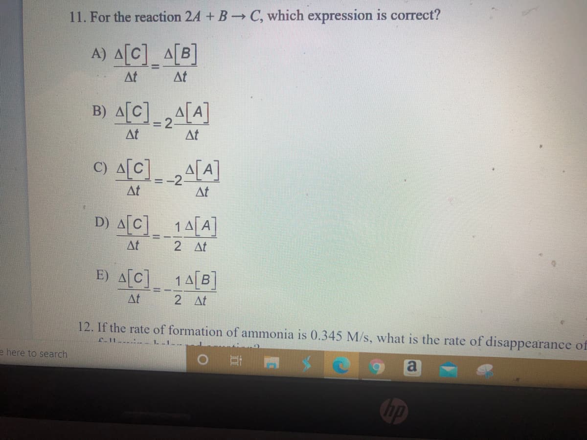 11. For the reaction 24 + B C, which expression is correct?
A) 스[C]-A[B]
At
At
B) 스[C]_24[A]
%3D
At
At
C) A[C
A[A]
-2
At
At
D) A[C]_ 1A[A]
At
2 At
E) A[C]
14[B]
At
2 At
12. If the rate of formation of ammonia is 0.345 M/s, what is the rate of disappearance of
f-11----.-
e here to search
hp
