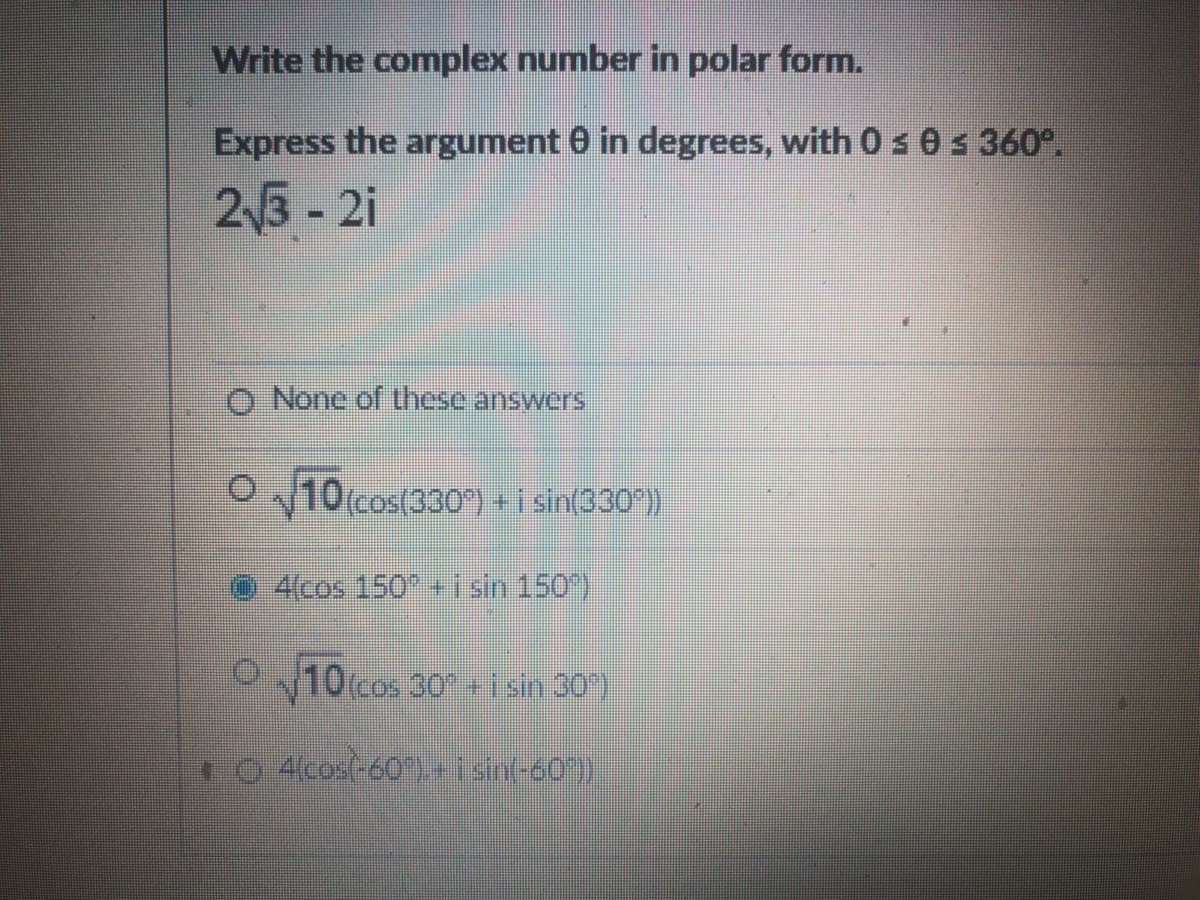 Write the complex number in polar form.
Express the argument 0 in degrees, with 0 s 0 s 360°.
23 - 2i
O None of these answers
O
10(cos(330) + i sin(330 )
4(cos 150" + i sin 150)
10(cos 30 +1sin 30)
o 4cos(-60) + i sint-60)
