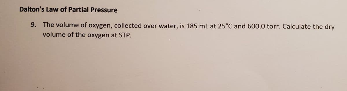 Dalton's Law of Partial Pressure
9. The volume of oxygen, collected over water, is 185 mL at 25°C and 600.0 torr. Calculate the dry
volume of the oxygen at STP.
