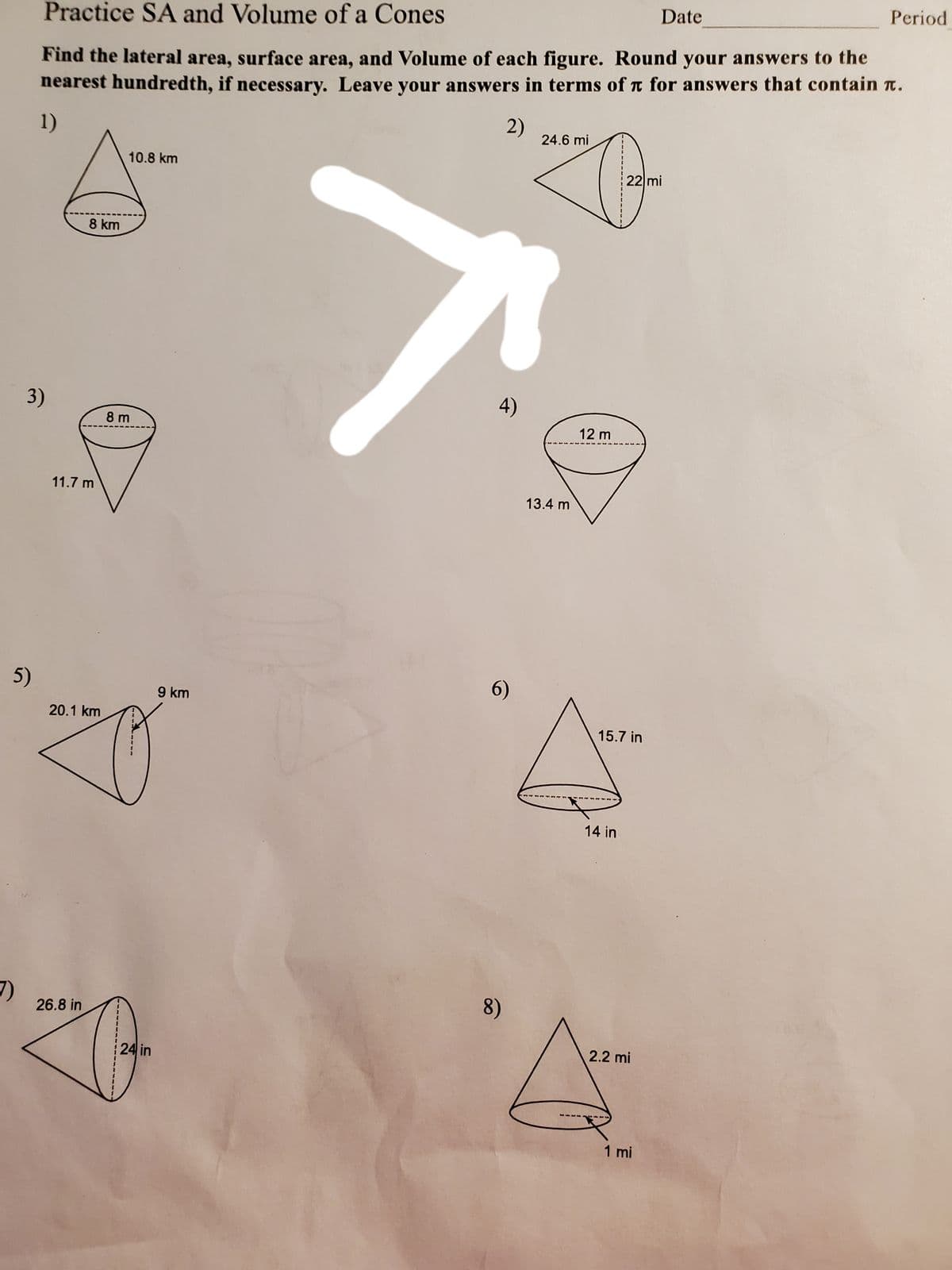 Practice SA and Volume of a Cones
Date
Period
Find the lateral area, surface area, and Volume of each figure. Round your answers to the
nearest hundredth, if necessary. Leave your answers in terms of t for answers that contain n.
1)
2)
24.6 mi
10.8 km
22 mi
8 km
3)
4)
8 m
12 m
11.7 m
13.4 m
5)
9 km
6)
20.1 km
15.7 in
14 in
26.8 in
8)
24 in
2.2 mi
1 mi
