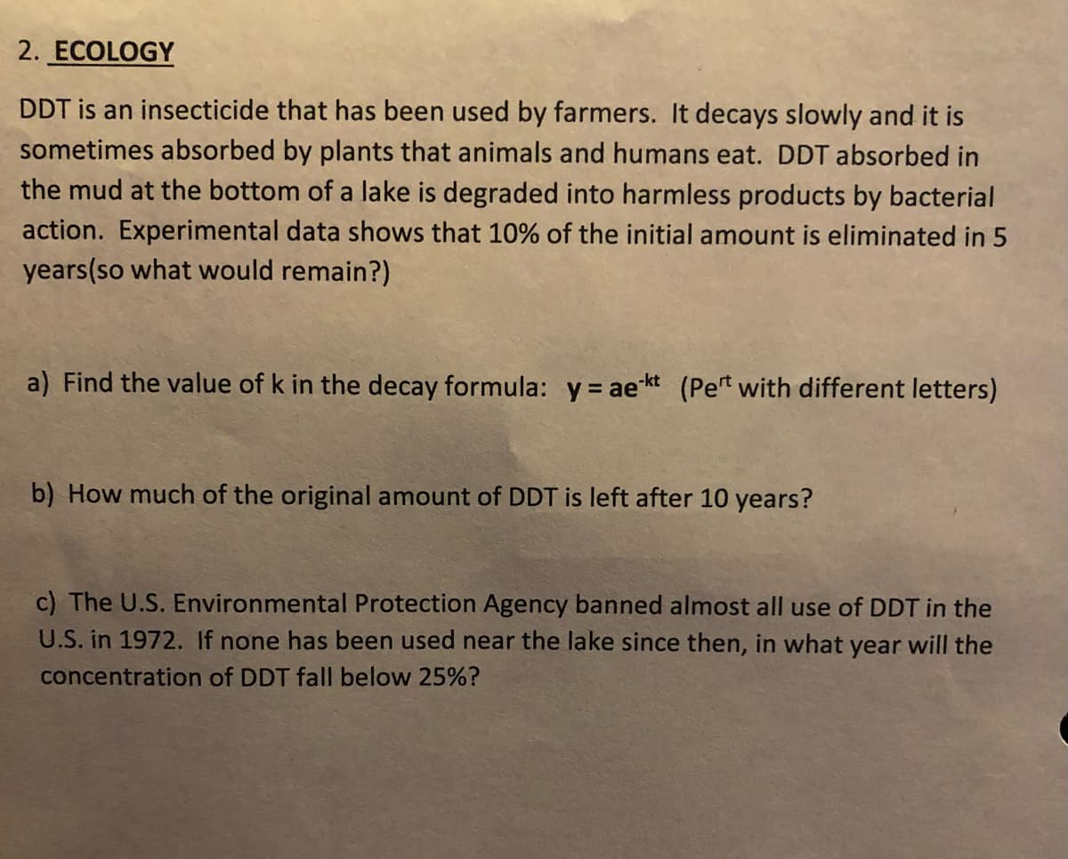 2. ECOLOGY
DDT is an insecticide that has been used by farmers. It decays slowly and it is
sometimes absorbed by plants that animals and humans eat. DDT absorbed in
the mud at the bottom of a lake is degraded into harmless products by bacterial
action. Experimental data shows that 10% of the initial amount is eliminated in 5
years(so what would remain?)
a) Find the value of k in the decay formula: y = aekt (Pet with different letters)
b) How much of the original amount of DDT is left after 10 years?
c) The U.S. Environmental Protection Agency banned almost all use of DDT in the
U.S. in 1972. If none has been used near the lake since then, in what year will the
concentration of DDT fall below 25%?
