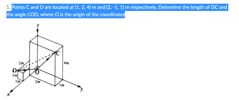 1. Points C and D are located at (1, 2, 4) m and (2, -1, 1) m respectively. Determine the length of DC and
the angle COD, where O is the origin of the coordinates.
4m
2m
1m
1m
2m
1m
