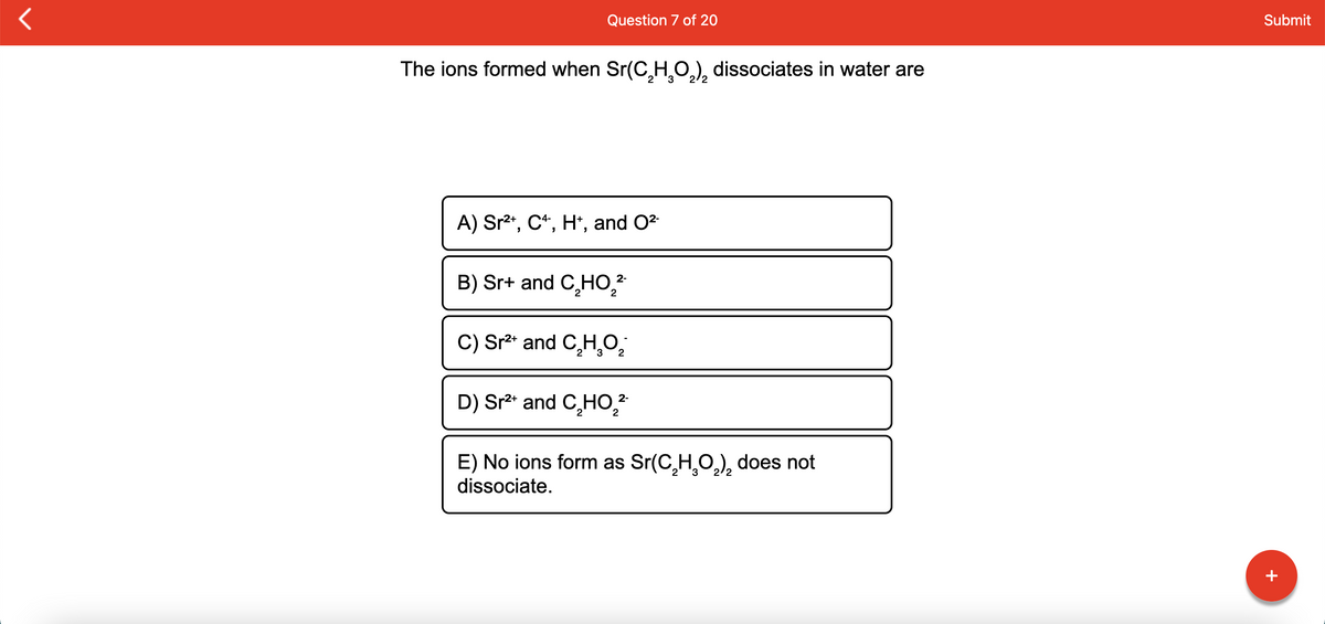 Question 7 of 20
Submit
The ions formed when Sr(C,H̟O.), dissociates in water are
2/2
A) Sr2*, C*, H*, and O2
B) Sr+ and C,HO,?
2-
C) Sr²* and C̟H,0;
D) Sr²* and C̟HO,?
2-
E) No ions form as Sr(C,H,0,), does not
dissociate.
2/2
+
