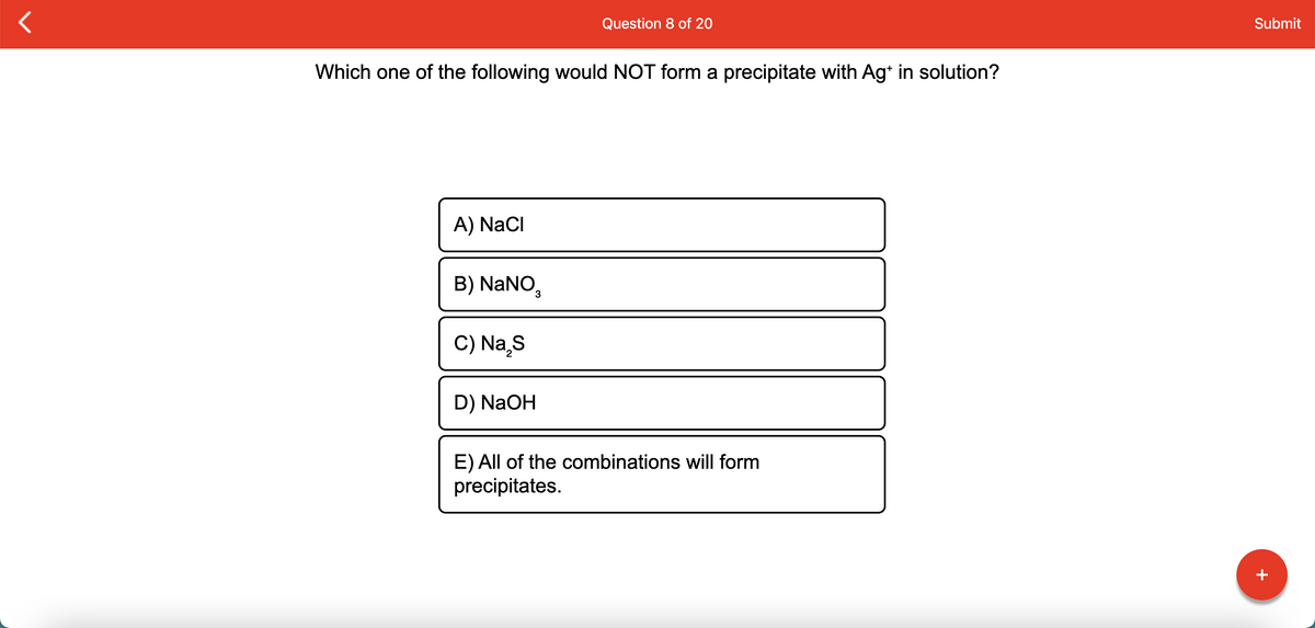 Question 8 of 20
Submit
Which one of the following would NOT form a precipitate with Ag* in solution?
A) NaCI
B) NaNO,
C) Na¸S
D) NaOH
E) All of the combinations will form
precipitates.
+
