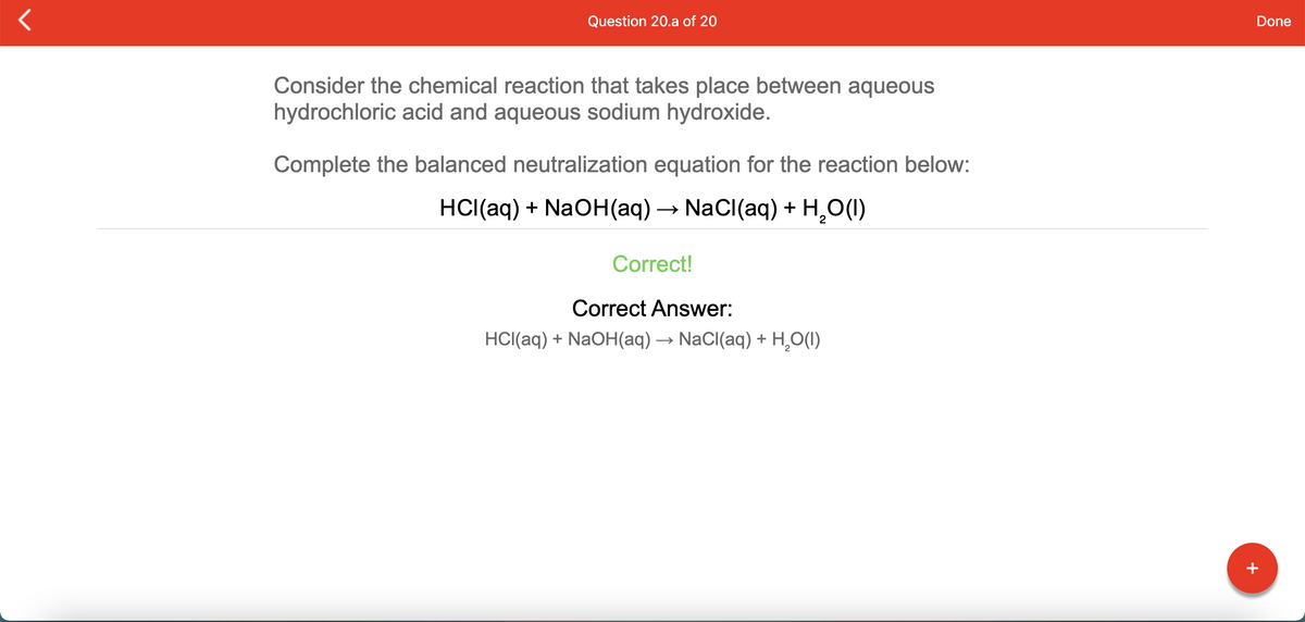 Question 20.a of 20
Done
Consider the chemical reaction that takes place between aqueous
hydrochloric acid and aqueous sodium hydroxide.
Complete the balanced neutralization equation for the reaction below:
HCI(aq) + NaOH(aq) → NaCl(aq) + H,O(1)
Correct!
Correct Answer:
HCI(aq) + NaOH(aq) → NaCl(aq) + H,O(1)
+
