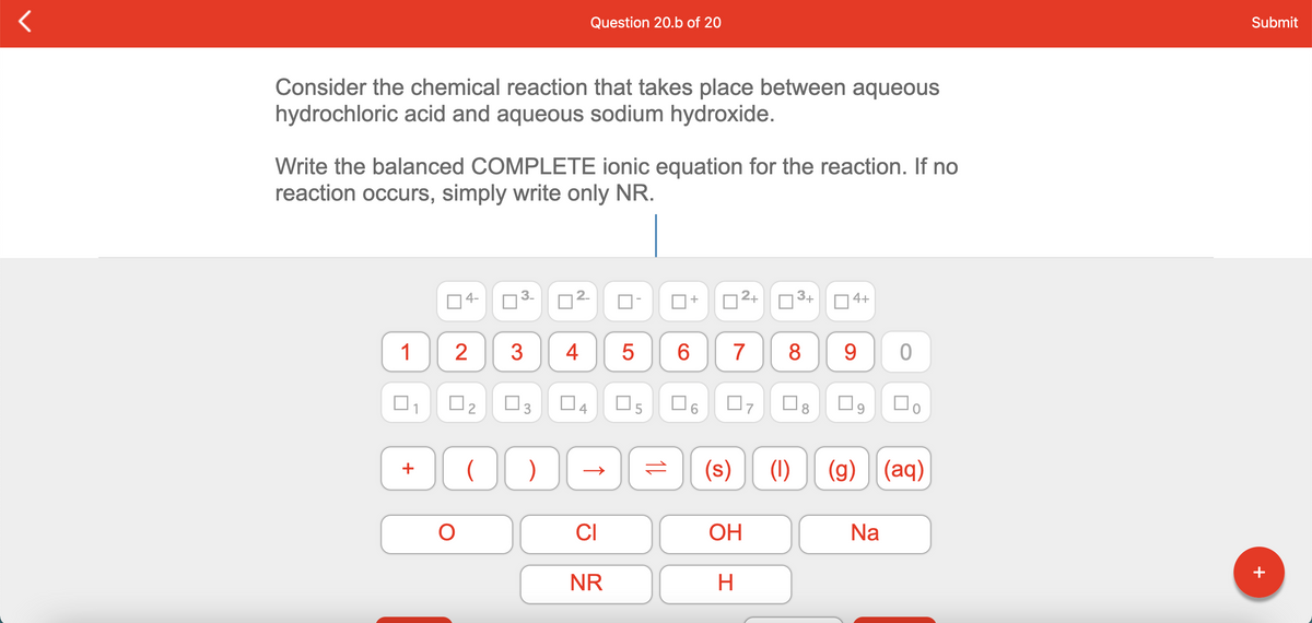 Question 20.b of 20
Submit
Consider the chemical reaction that takes place between aqueous
hydrochloric acid and aqueous sodium hydroxide.
Write the balanced COMPLETE ionic equation for the reaction. If no
reaction occurs, simply write only NR.
| 4-
3.
2+
3+
O 4+
+
1
2
3
4
6.
7
8
9.
O5
(s)
(1)
(g) (aq)
+
CI
ОН
Na
+
NR
2.
3.
2.
