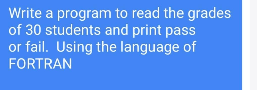 Write a program to read the grades
of 30 students and print pass
or fail. Using the language of
FORTRAN
