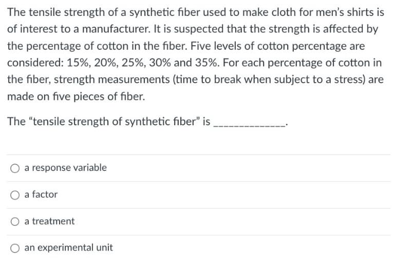 The tensile strength of a synthetic fiber used to make cloth for men's shirts is
of interest to a manufacturer. It is suspected that the strength is affected by
the percentage of cotton in the fiber. Five levels of cotton percentage are
considered: 15%, 20%, 25%, 30% and 35%. For each percentage of cotton in
the fiber, strength measurements (time to break when subject to a stress) are
made on five pieces of fiber.
The "tensile strength of synthetic fiber" is
a response variable
O a factor
a treatment
O an experimental unit