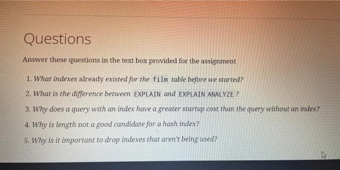 Questions
Answer these questions in the text box provided for the assignment
1. What indexes already existed for the film table before we started?
2. What is the difference between EXPLAIN and EXPLAIN ANALYZE?
3. Why does a query with an index have a greater startup cost than the query without an index?
4.
Why is length not a good candidate for a hash index?
5. Why is it important to drop indexes that aren't being used?