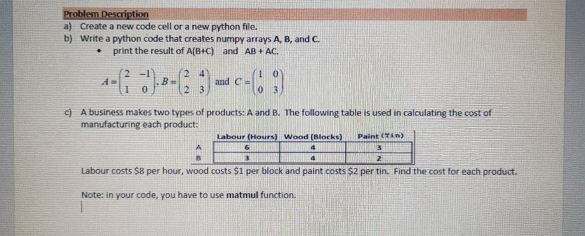 Problem Description
a) Create a new code cell or a new python file.
b) Write a python code that creates numpy arrays A, B, and C.
print the result of A(B+C) and AB + AC.
2 -1
2 4
B =
13
c) A business makes two types of products: A and B. The following table is used in calculating the cost of
manufacturing each product.
Labour (Hours) Wood (Blocks)
Paint (Tin)
Labour costs $8 per hour, wood costs $1 per block and paint costs $2 per tin. Find the cost for each product.
Note: in your code, you have to use matmul function.
