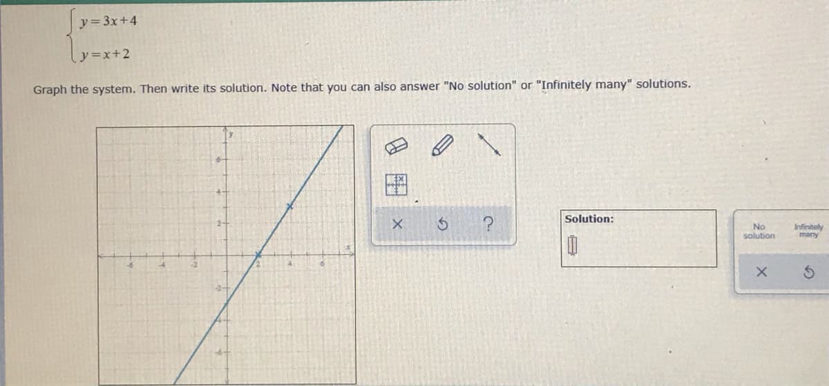 y 3x+4
y=x+2
Graph the system. Then write its solution. Note that you can also answer "No solution" or "Infinitely many" solutions.
Solution:
No
solution
Infinitely
many
