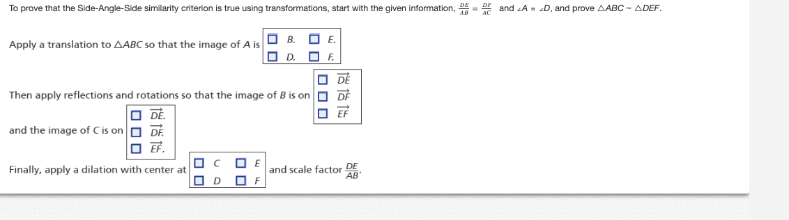 To prove that the Side-Angle-Side similarity criterion is true using transformations, start with the given information, DD and <A = <D, and prove AABC-ADEF.
E.
☐F.
☐DÉ
Then apply reflections and rotations so that the image of B is on DF
DÉ.
EF
and the image of C is on DF
☐ EF.
Apply a translation to AABC so that the image of A is
■
Finally, apply a dilation with center at
☐ D
ロロ
B.
☐D.
E
and scale factor