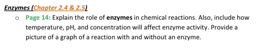 Enzymes (Chapter 2.4 & 2.5)
o Page 14: Explain the role of enzymes in chemical reactions. Also, include how
temperature, pH, and concentration will affect enzyme activity. Provide a
picture of a graph of a reaction with and without an enzyme.