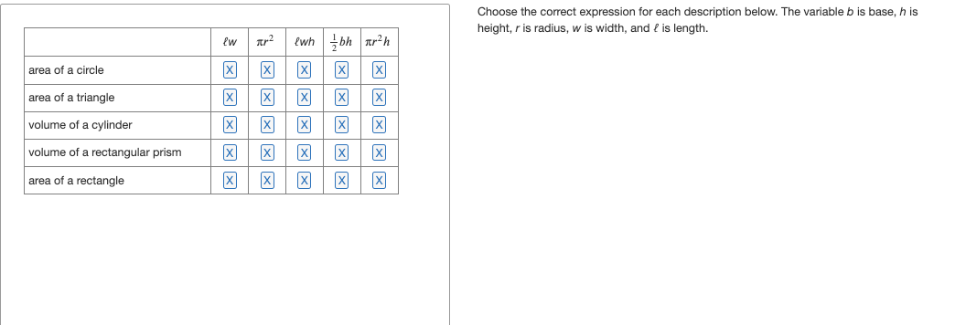 area of a circle
area of a triangle
volume of a cylinder
volume of a rectangular prism
area of a rectangle
² {wh
bhr²h
x
冈 冈
冈 冈 [x] 冈
因
冈
冈 冈 冈
冈 冈 冈 冈 冈
ew
[x]
冈
Choose the correct expression for each description below. The variable b is base, h is
height, r is radius, w is width, and 2 is length.