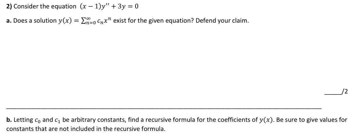 2) Consider the equation (x – 1)y" + 3y = 0
a. Does a solution y(x) = E=0 Cnx" exist for the given equation? Defend your claim.
100
in=(
/2
b. Letting co and c, be arbitrary constants, find a recursive formula for the coefficients of y(x). Be sure to give values for
constants that are not included in the recursive formula.
