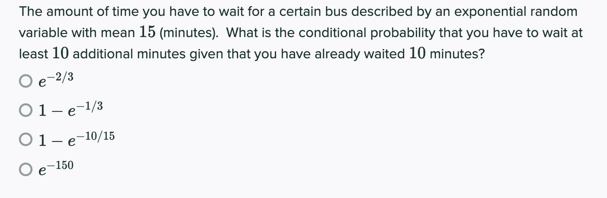 The amount of time you have to wait for a certain bus described by an exponential random
variable with mean 15 (minutes). What is the conditional probability that you have to wait at
least 10 additional minutes given that you have already waited 10 minutes?
O e-2/3
e
O1-e-1/3
O1- e-10/15
-150
е
