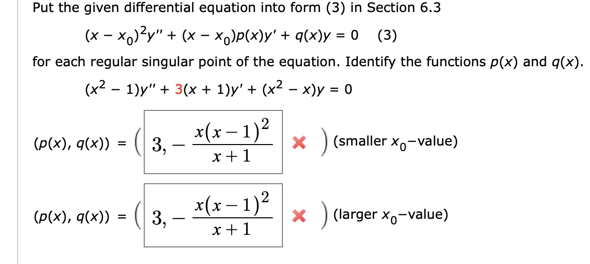 Put the given differential equation into form (3) in Section 6.3
(x - x,)?y" + (x - x)P(x)y' + q(x)y
(3)
= 0
for each regular singular point of the equation. Identify the functions p(x) and q(x).
(x² – 1)y" + 3(x + 1)y' + (x² – x)y = 0
-
x(x – 1)²
(Р(x), q(x)) -
3, -
(smaller x,-value)
x +1
x(x –1)?
(p(x), q(x))
3,
(larger x,-value)
x +1
