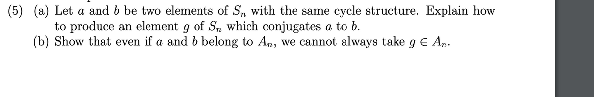 (5) (a) Let a and b be two elements of Sn with the same cycle structure. Explain how
to produce an element g of Sn which conjugates a to
(b) Show that even if a and b belong to An, we cannot always take g € An.