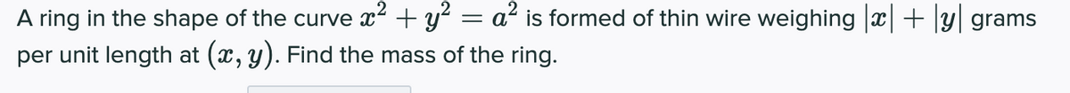 A ring in the shape of the curve x² + y´ = a² is formed of thin wire weighing ||+|y| grams
per unit length at (x, y). Find the mass of the ring.
