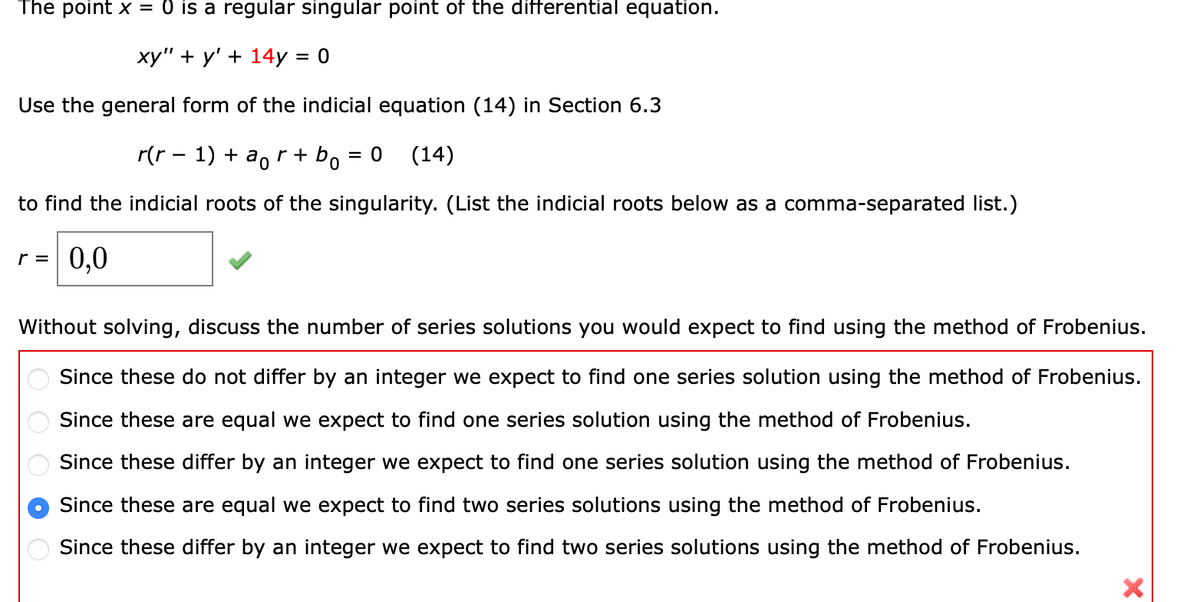 The point x = 0 is a regular singular point of the differential equation.
ху" + у' + 14у %3D0
Use the general form of the indicial equation (14) in Section 6.3
r(r - 1) + a, r + b
(14)
to find the indicial roots of the singularity. (List the indicial roots below as a comma-separated list.)
r = 0,0
Without solving, discuss the number of series solutions you would expect to find using the method of Frobenius.
Since these do not differ by an integer we expect to find one series solution using the method of Frobenius.
Since these are equal we expect to find one series solution using the method of Frobenius.
Since these differ by an integer we expect to find one series solution using the method of Frobenius.
Since these are equal we expect to find two series solutions using the method of Frobenius.
Since these differ by an integer we expect to find two series solutions using the method of Frobenius.
