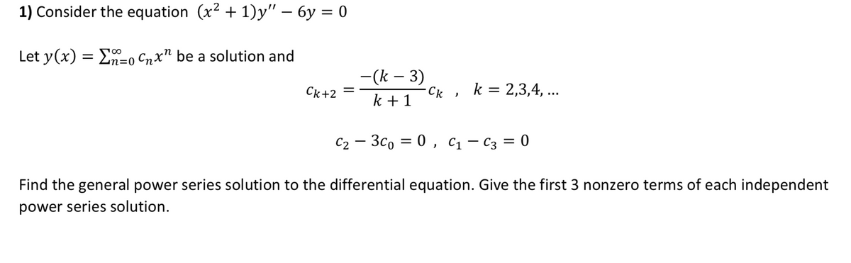 1) Consider the equation (x2 + 1)y" – 6y = 0
Let y(x) = E-o Cnx" be a solution and
-(k – 3)
Ck+2
Ck , k= 2,3,4, ...
k + 1
C2 – 3co = 0 , C1 – C3 = 0
Find the general power series solution to the differential equation. Give the first 3 nonzero terms of each independent
power series solution.
