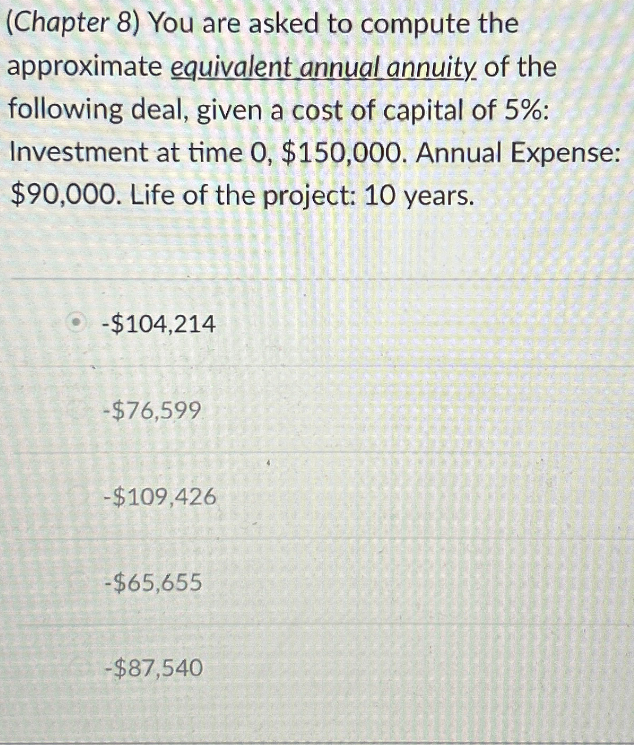 (Chapter 8) You are asked to compute the
approximate equivalent annual annuity of the
following deal, given a cost of capital of 5%:
Investment at time 0, $150,000. Annual Expense:
$90,000. Life of the project: 10 years.
-$104,214
-$76,599
-$109,426
-$65,655
-$87,540