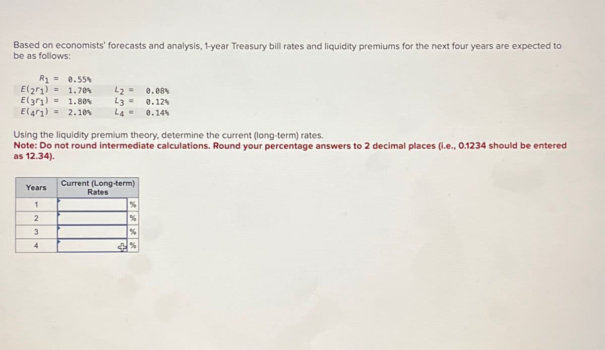 Based on economists' forecasts and analysis, 1-year Treasury bill rates and liquidity premiums for the next four years are expected to
be as follows:
R₁ = 0.55%
R1
E(21) = 1.70%
=
42 = 0.08%
E(31) 1.80%
43 =
L4=
0.12%
0.14%
=
E(41) 2.10%
Using the liquidity premium theory, determine the current (long-term) rates.
Note: Do not round intermediate calculations. Round your percentage answers to 2 decimal places (i.e., 0.1234 should be entered
as 12.34).
Current (Long-term)
Rates
Years
1
%
2
%
3
%
4
5 %