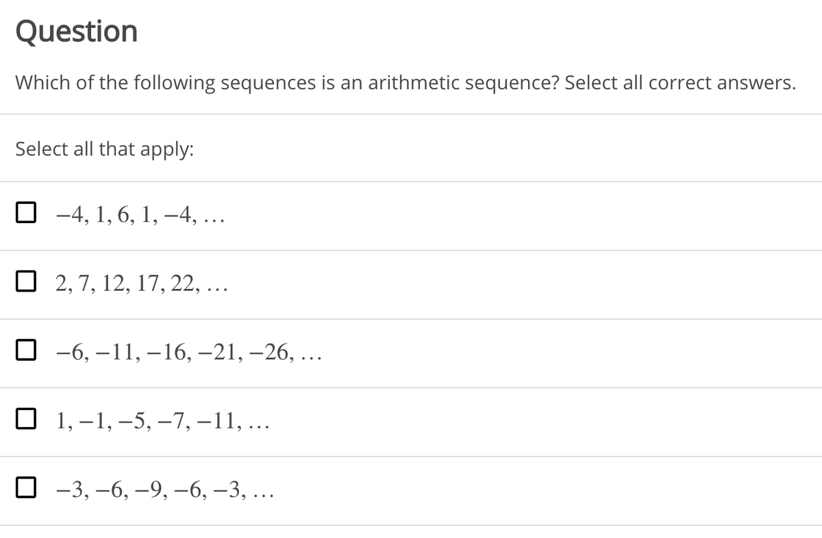 Question
Which of the following sequences is an arithmetic sequence? Select all correct answers.
Select all that apply:
-4, 1, 6, 1, –4, ...
O 2, 7, 12, 17, 22, ...
О -6, —11,—16, —21, -26, ...
О 1,-1,—5, —-7,—11, ...
О -3, —6, —9, -6, —3, ..

