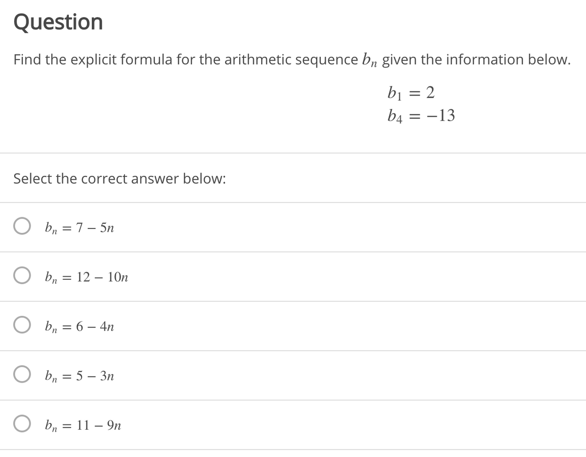 Question
Find the explicit formula for the arithmetic sequence b, given the information below.
b1
2
b4 = –13
Select the correct answer below:
O b, = 7 – 5n
O b, = 12 – 10n
O b, = 6 – 4n
O b, = 5 – 3n
b, = 11 – 9n
