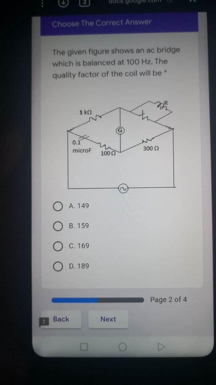 docs.google.com
Choose The Correct Answer
The given figure shows an ac bridge
which is balanced at 100 Hz, The
quality factor of the coil will be*
1 ko
0.1
300 0
microF
100 0
А. 149
B. 159
С. 169
O D. 189
Page 2 of 4
Back
Next
