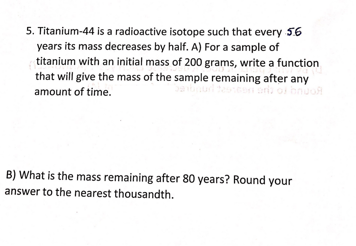 5. Titanium-44 is a radioactive isotope such that every 56
years its mass decreases by half. A) For a sample of
titanium with an initial mass of 200 grams, write a function
that will give the mass of the sample remaining after any
amount of time.
oi bnuo
B) What is the mass remaining after 80 years? Round your
answer to the nearest thousandth.
