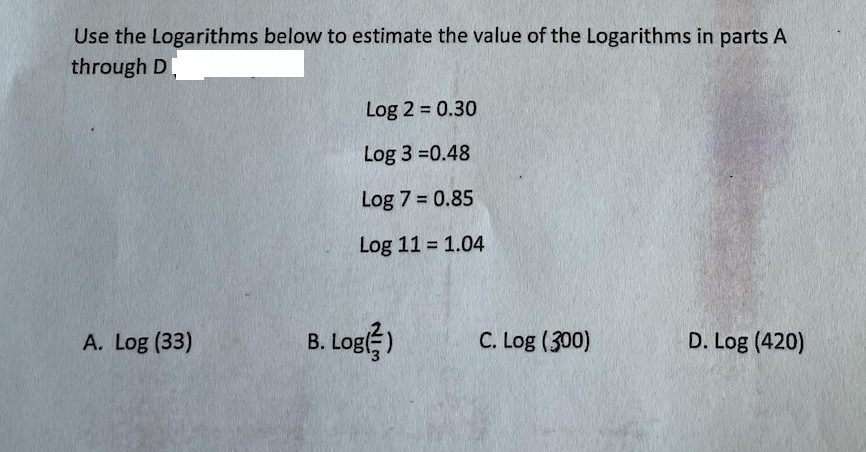 Use the Logarithms below to estimate the value of the Logarithms in parts A
through D.
Log 2 = 0.30
Log 3 =0.48
Log 7 = 0.85
Log 11 = 1.04
A. Log (33)
B. Log)
C. Log (300)
D. Log (420)
