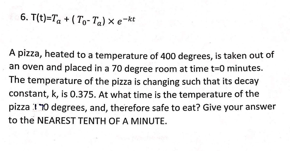 6. T(t)=Ta + ( To- Ta) × e¬kt
а
A pizza, heated to a temperature of 400 degrees, is taken out of
an oven and placed in a 70 degree room at time t=0 minutes.
The temperature of the pizza is changing such that its decay
constant, k, is 0.375. At what time is the temperature of the
pizza :1 10 degrees, and, therefore safe to eat? Give your answer
to the NEAREST TENTH OF A MINUTE.
