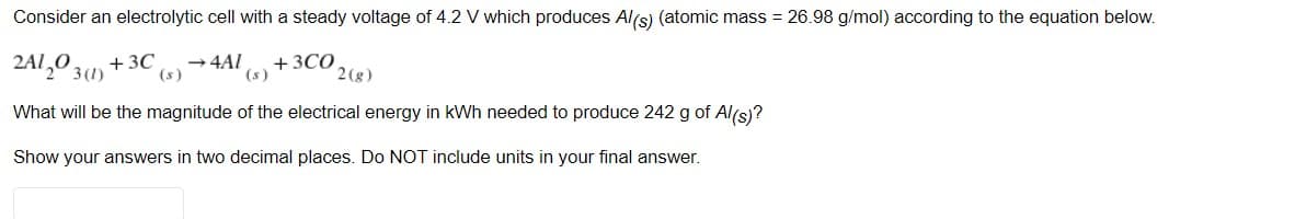 Consider an electrolytic cell with a steady voltage of 4.2 V which produces Al(s) (atomic mass = 26.98 g/mol) according to the equation below.
2A1,0 3(1)
+ 3C
(s)
+3CO
(s)
→ 4AI
2 (g)
What will be the magnitude of the electrical energy in kWh needed to produce 242 g of Al(s)?
Show your answers in two decimal places. Do NOT include units in your final answer.
