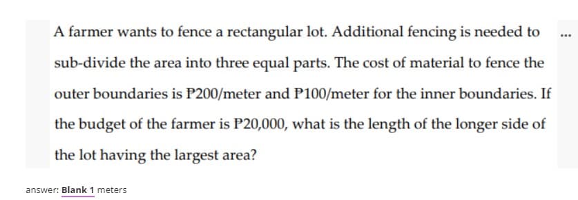 A farmer wants to fence a rectangular lot. Additional fencing is needed to
...
sub-divide the area into three equal parts. The cost of material to fence the
outer boundaries is P200/meter and P100/meter for the inner boundaries. If
the budget of the farmer is P20,000, what is the length of the longer side of
the lot having the largest area?
answer: Blank 1 meters
