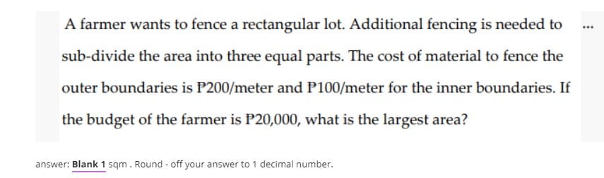 A farmer wants to fence a rectangular lot. Additional fencing is needed to
...
sub-divide the area into three equal parts. The cost of material to fence the
outer boundaries is P200/meter and P100/meter for the inner boundaries. If
the budget of the farmer is P20,000, what is the largest area?
answer: Blank 1 sqm. Round - off your answer to 1 decimal number.
