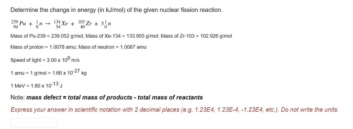 Determine the change in energy (in kJ/mol) of the given nuclear fission reaction.
239 Pu + 6"
94
134 Xe
54
103
+
40
Zr + 3n
Mass of Pu-239 = 239.052 g/mol; Mass of Xe-134 = 133.905 g/mol; Mass of Zr-103 = 102.926 g/mol
Mass of proton = 1.0078 amu; Mass of neutron = 1.0087 amu
Speed of light = 3.00 x 10° m/s
1 amu = 1 g/mol = 1.66 x 1027
kg
1 MeV = 1.60 x 10-13
Note: mass defect = total mass of products - total mass of reactants
Express your answer in scientific notation with 2 decimal places (e.g. 1.23E4, 1.23E-4, -1.23E4, etc.). Do not write the units.

