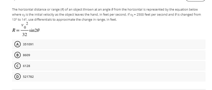 The horizontal distance or range (R) of an object thrown at an angle 8 from the horizontal is represented by the equation below
where vo is the initial velocity as the object leaves the hand, in feet per second. If vo = 2500 feet per second and e is changed from
13° to 14°, use differentials to approximate the change in range, in feet.
2
R= sin20
32
(A) 351091
B 8609
6128
521782
