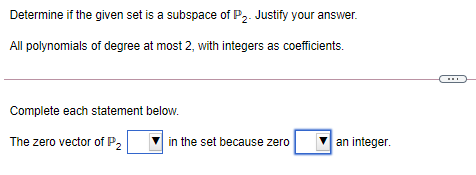 Determine if the given set is a subspace of P2. Justify your answer.
All polynomials of degree at most 2, with integers as coefficients.
Complete each statement below.
The zero vector of P,
in the set because zero
an integer.
