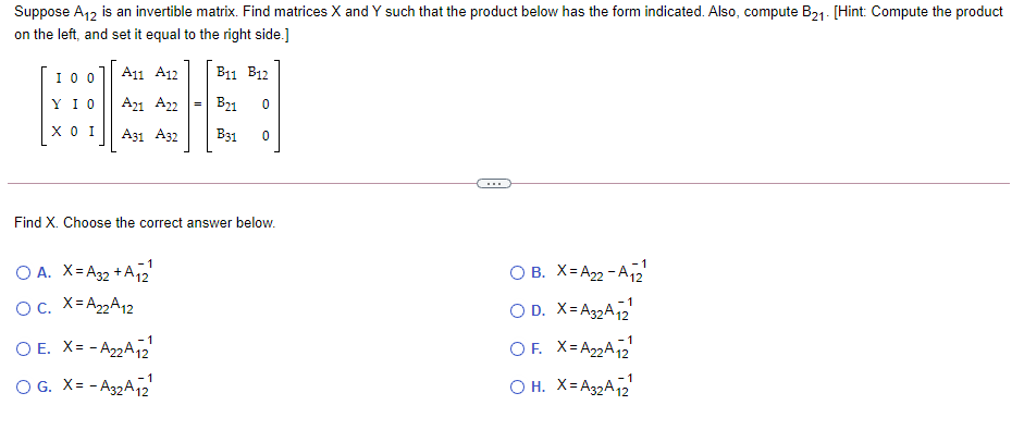 Suppose A12 is an invertible matrix. Find matrices X and Y such that the product below has the form indicated. Also, compute B21- [Hint: Compute the product
on the left, and set it equal to the right side.]
I0 0
A11 A12
B11 B12
Y I O
A21 A22
B21
хоI
A31 A32
B31
...
Find X. Choose the correct answer below.
O A. X= A32 + A12
O B. X= A22 - A2
O. X=A22A12
1
O D. X= A32A2
-1
O E. X= - A22A12
OF. X=A22A12
1
O G. X= - A32A2
O H. X= A32A12
