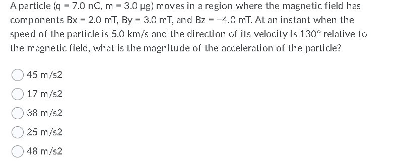 A particle (q = 7.0 nC, m = 3.0 µg) moves in a region where the magnetic field has
components Bx = 2.0 mT, By = 3.0 mT, and Bz = -4.0 mT. At an instant when the
%3D
speed of the particle is 5.0 km/s and the direction of its velocity is 130° relative to
the magnetic field, what is the magnitude of the acceleration of the particle?
45 m/s2
17 m/s2
38 m/s2
25 m/s2
48 m/s2
