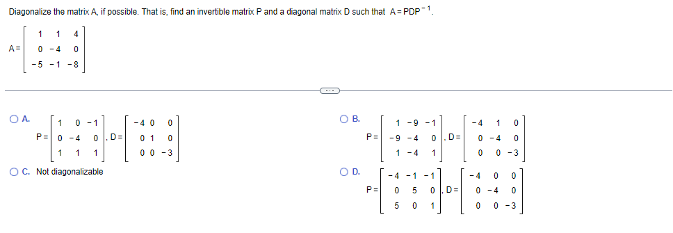 Diagonalize the matrix A, if possible. That is, find an invertible matrix P and a diagonal matrix D such that A= PDP1.
1
A =
0 -4
-5 -1 -8
OB.
1
0-1
-4
1 -9 - 1
-4
1
P=0 -4
D=
0 1
P=
-9 -4
D=
0 -4
1
1
0 0 - 3
1 - 4
1
0 -3
OC. Not diagonalizable
OD.
- 4
- 1
- 4
- 1
P=
5
D=
- 4
5
1
0 -3
