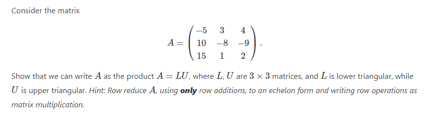 Consider the matrix
-5
3
4
A=
10
-8 -9
15
1
2
Show that we can write A as the product A = LU, where L, U are 3 × 3 matrices, and L is lower triangular, while
U is upper triangular. Hint: Row reduce A, using only row additions, to an echelon form and writing row operations as
matrix multiplication.
