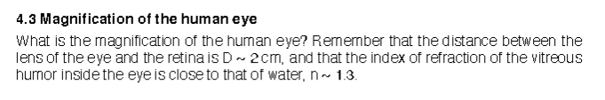 4.3 Magnification of the human eye
What is the magnification of the human eye? Remernber that the distance between the
lens of the eye and the retina is D ~ 2cm, and that the index of refraction of the vitreous
humor inside the eye is close to that of water, n- 1.3.
