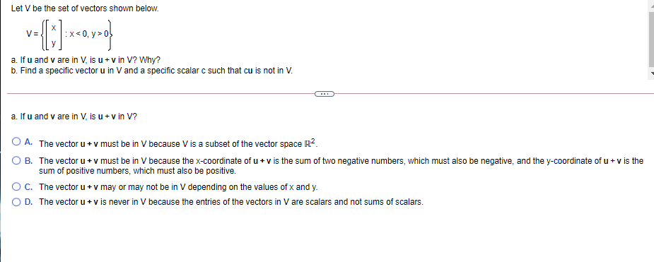 Let V be the set of vectors shown below.
V=
a. If u and v are in V, is u + v in V? Why?
b. Find a specific vector u in V and a specific scalar c such that cu is not in V.
a. If u and v are in V, is u+ v in V?
A. The vector u+ v must be in V because V is a subset of the vector space R?.
B. The vector u + v must be in V because the x-coordinate of u + v is the sum of two negative numbers, which must also be negative, and the y-coordinate of u + v is the
sum of positive numbers, which must also be positive.
OC. The vector u + v may or may not be in V depending on the values of x and y.
D. The vector u + v is never in V because the entries of the vectors in V are scalars and not sums of scalars.
