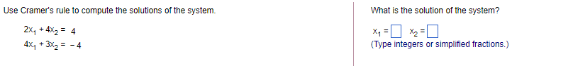 Use Cramer's rule to compute the solutions of the system.
What is the solution of the system?
2x, + 4x2 = 4
X =D X2 =
4x, + 3x2 = - 4
(Type integers or simplified fractions.)
