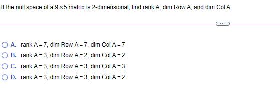 If the null space of a 9x5 matrix is 2-dimensional, find rank A, dim Row A, and dim Col A.
O A. rank A=7, dim Row A= 7, dim Col A=7
O B. rank A= 3, dim Row A= 2, dim Col A=2
O C. rank A= 3, dim Row A= 3, dim Col A = 3
O D. rank A =3, dim Row A= 3, dim Col A = 2
