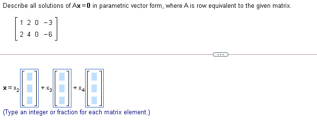 Describe all solutions of Ax =0 in parametric vector form, where A is row equivalent to the given matrix.
120
-3
2 40 -6
+ X4
x= X2
+ X3
(Type an integer or fraction for each matrix element.)

