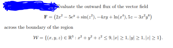 Evaluate the outward flux of the vector field
F = (2x? – 5e" + sin(2²), –4ry + ln(x*), 5z – 3x²y°)
across the boundary of the region
W = {(r, y, 2) E R³ : x² + y² + z² < 9, |æ| > 1, \y| > 1, |z| > 1}.
